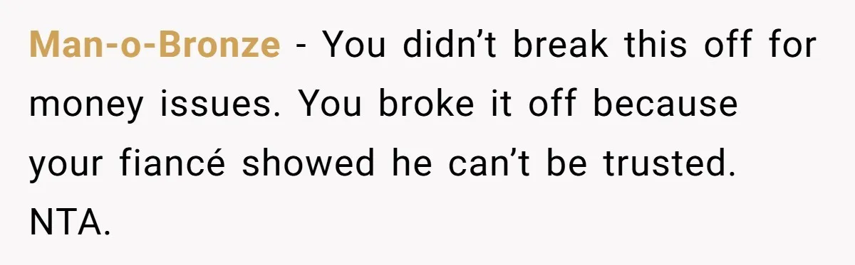 Man-o-Bronze − You didn’t break this off for money issues. You broke it off because your fiancé showed he can’t be trusted. NTA.
