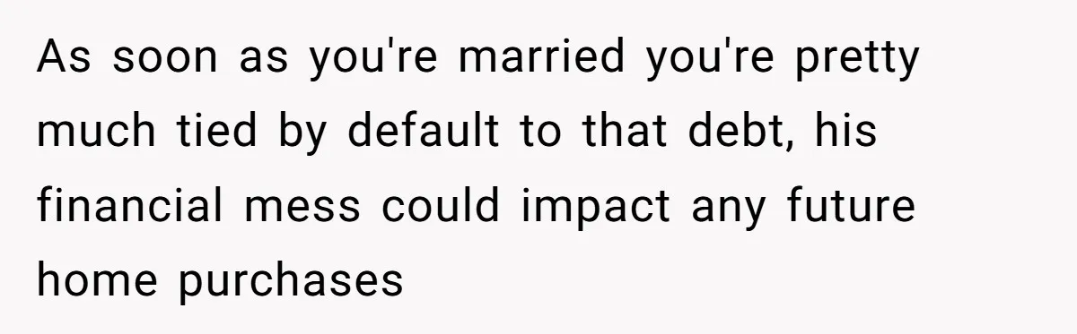 As soon as you're married you're pretty much tied by default to that debt, his financial mess could impact any future home purchases