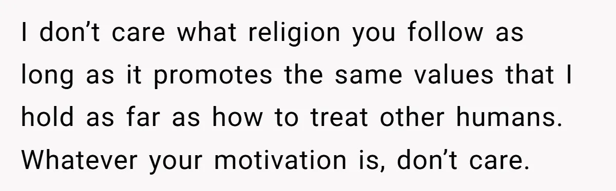 I don’t care what religion you follow as long as it promotes the same values that I hold as far as how to treat other humans. Whatever your motivation is,...