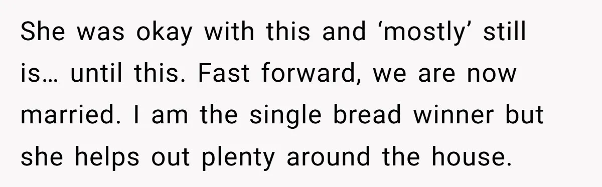 She was okay with this and ‘mostly’ still is… until this. Fast forward, we are now married. I am the single bread winner but she helps out plenty around the...