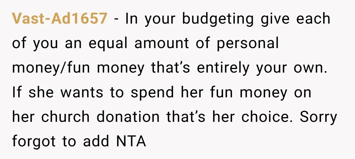 Vast-Ad1657 − In your budgeting give each of you an equal amount of personal money/fun money that’s entirely your own. If she wants to spend her fun money on her...