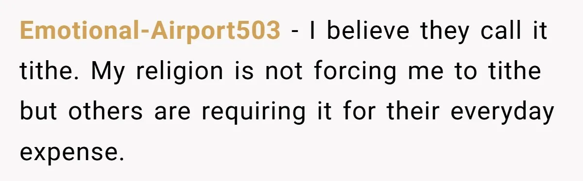 Emotional-Airport503 − I believe they call it tithe. My religion is not forcing me to tithe but others are requiring it for their everyday expense.