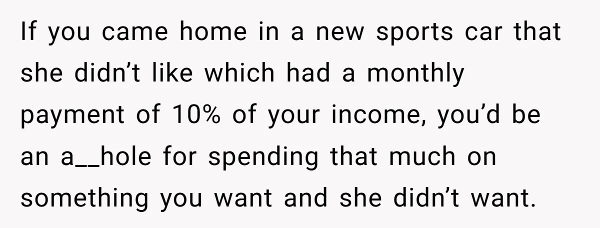 If you came home in a new sports car that she didn’t like which had a monthly payment of 10% of your income, you’d be an a__hole for spending that...