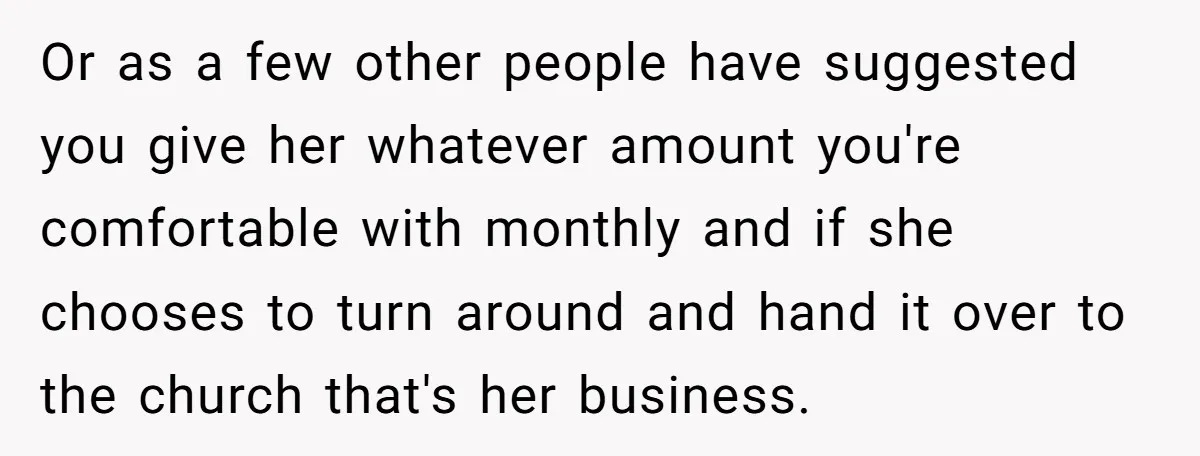 Or as a few other people have suggested you give her whatever amount you're comfortable with monthly and if she chooses to turn around and hand it over to the...