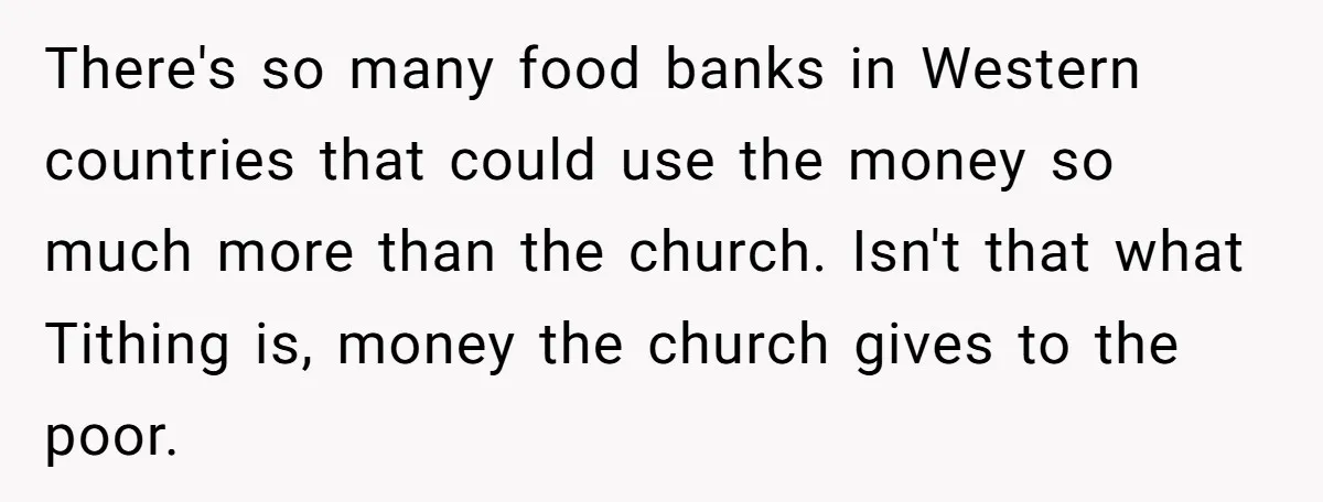 There's so many food banks in Western countries that could use the money so much more than the church. Isn't that what Tithing is, money the church gives to the...
