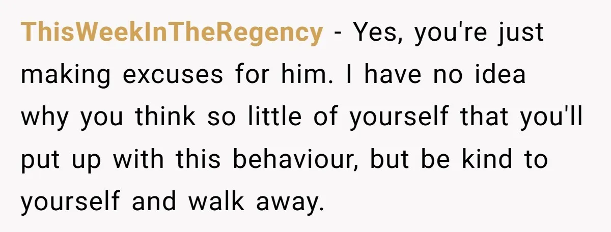 ThisWeekInTheRegency - Yes, you're just making excuses for him. I have no idea why you think so little of yourself that you'll put up with this behaviour, but be kind...