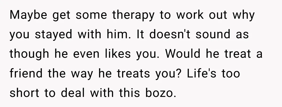 Maybe get some therapy to work out why you stayed with him. It doesn't sound as though he even likes you. Would he treat a friend the way he treats...