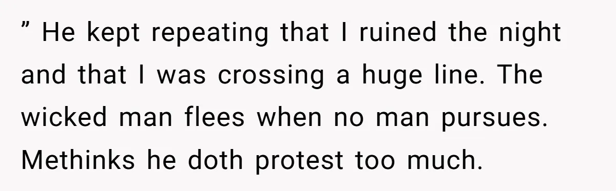 ” He kept repeating that I ruined the night and that I was crossing a huge line. The wicked man flees when no man pursues. Methinks he doth protest too...