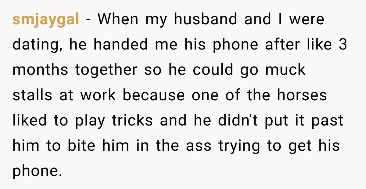 smjaygal - When my husband and I were dating, he handed me his phone after like 3 months together so he could go muck stalls at work because one of...