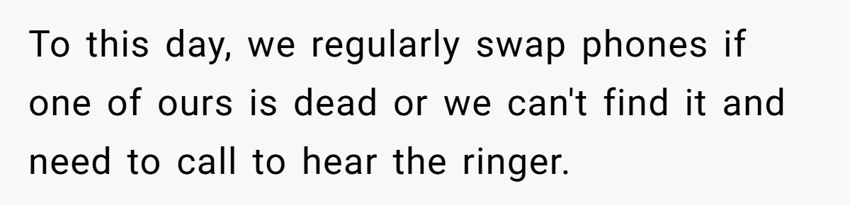 To this day, we regularly swap phones if one of ours is dead or we can't find it and need to call to hear the ringer.