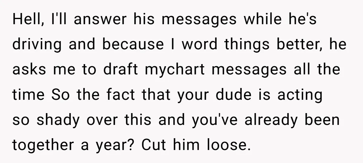 Hell, I'll answer his messages while he's driving and because I word things better, he asks me to draft mychart messages all the time So the fact that your dude...