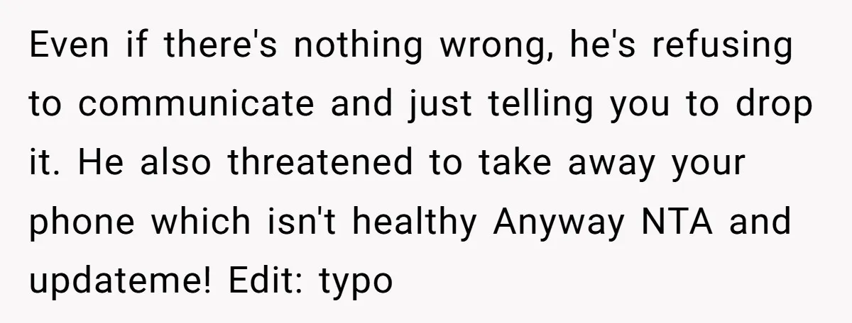 Even if there's nothing wrong, he's refusing to communicate and just telling you to drop it. He also threatened to take away your phone which isn't healthy Anyway NTA and...