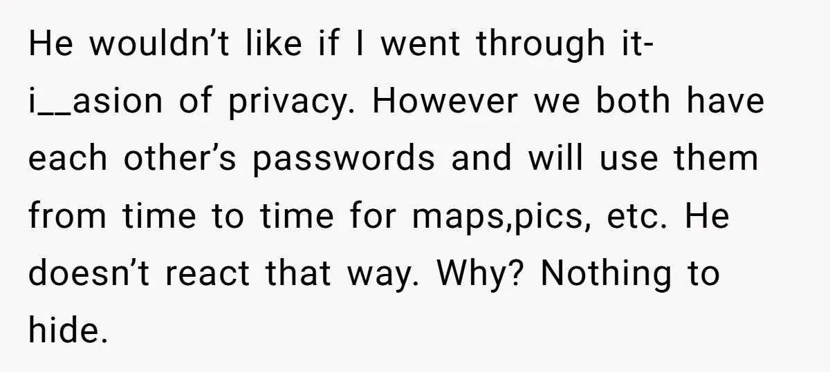 He wouldn’t like if I went through it- i__asion of privacy. However we both have each other’s passwords and will use them from time to time for maps,pics, etc. He...