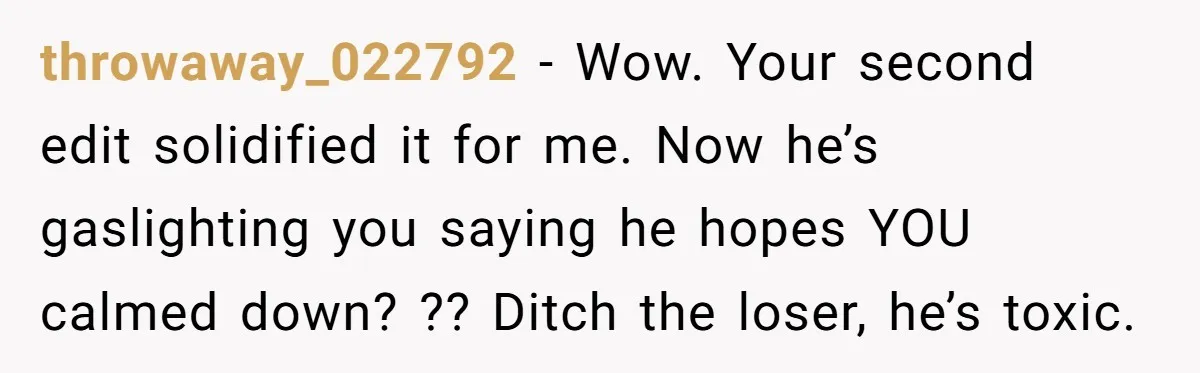 throwaway_022792 - Wow. Your second edit solidified it for me. Now he’s gaslighting you saying he hopes YOU calmed down? ?? Ditch the loser, he’s toxic.
