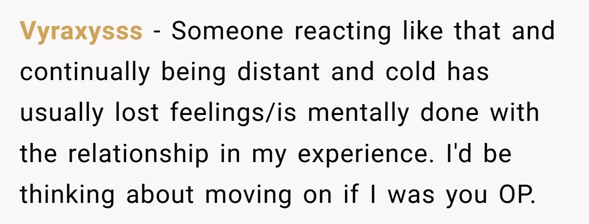 Vyraxysss - Someone reacting like that and continually being distant and cold has usually lost feelings/is mentally done with the relationship in my experience. I'd be thinking about moving on...