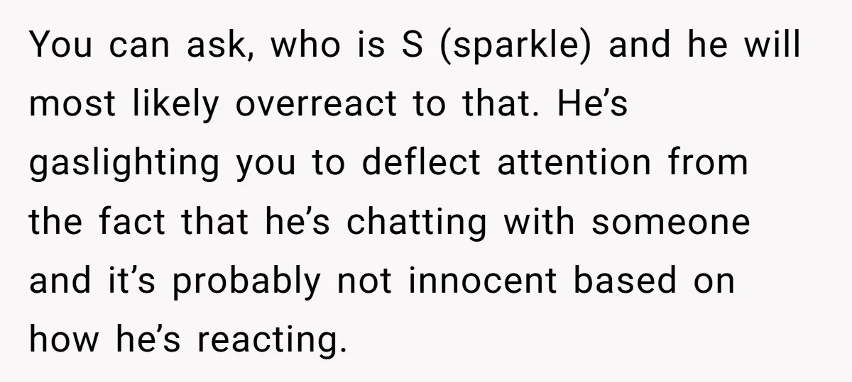 You can ask, who is S (sparkle) and he will most likely overreact to that. He’s gaslighting you to deflect attention from the fact that he’s chatting with someone and...