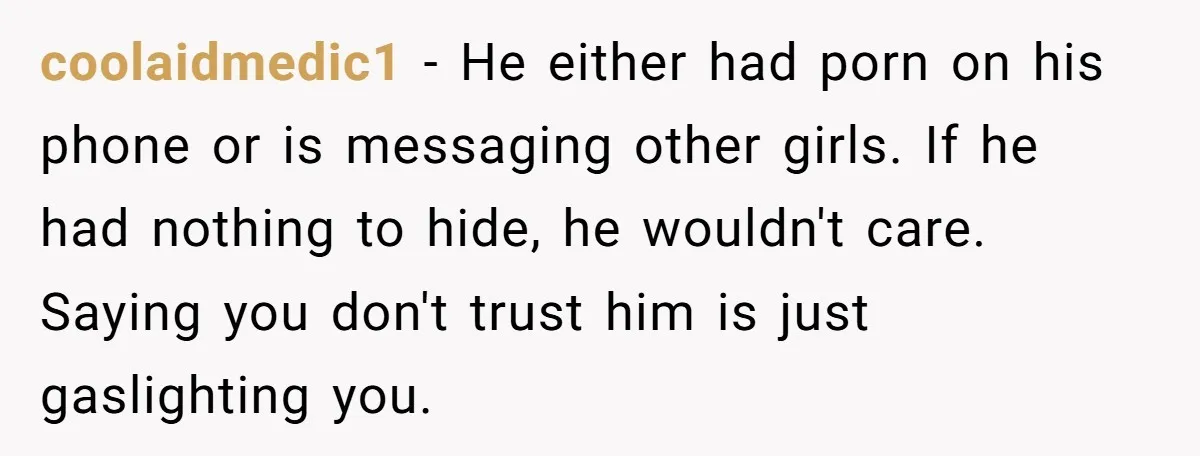 coolaidmedic1 - He either had porn on his phone or is messaging other girls. If he had nothing to hide, he wouldn't care. Saying you don't trust him is just...