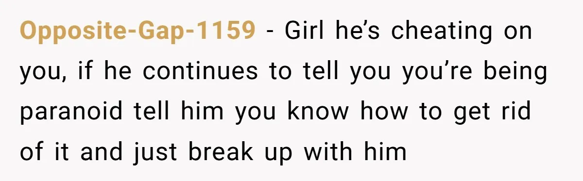 Opposite-Gap-1159 - Girl he’s cheating on you, if he continues to tell you you’re being paranoid tell him you know how to get rid of it and just break up...