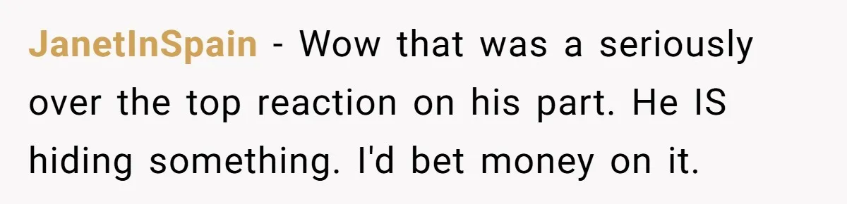JanetInSpain - Wow that was a seriously over the top reaction on his part. He IS hiding something. I'd bet money on it.