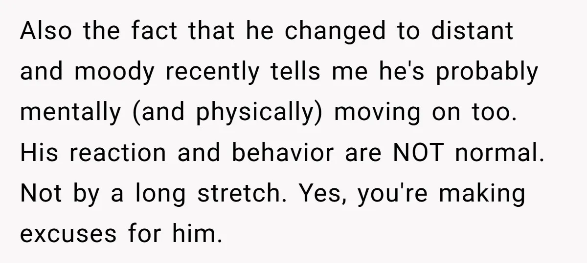 Also the fact that he changed to distant and moody recently tells me he's probably mentally (and physically) moving on too. His reaction and behavior are NOT normal. Not by...