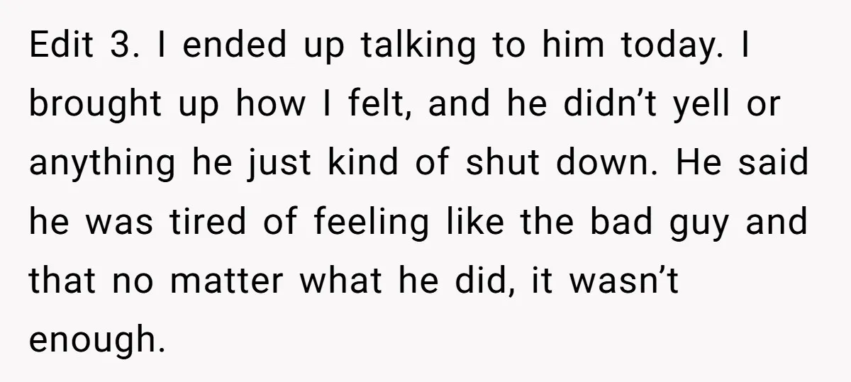 Edit 3. I ended up talking to him today. I brought up how I felt, and he didn’t yell or anything he just kind of shut down. He said he...