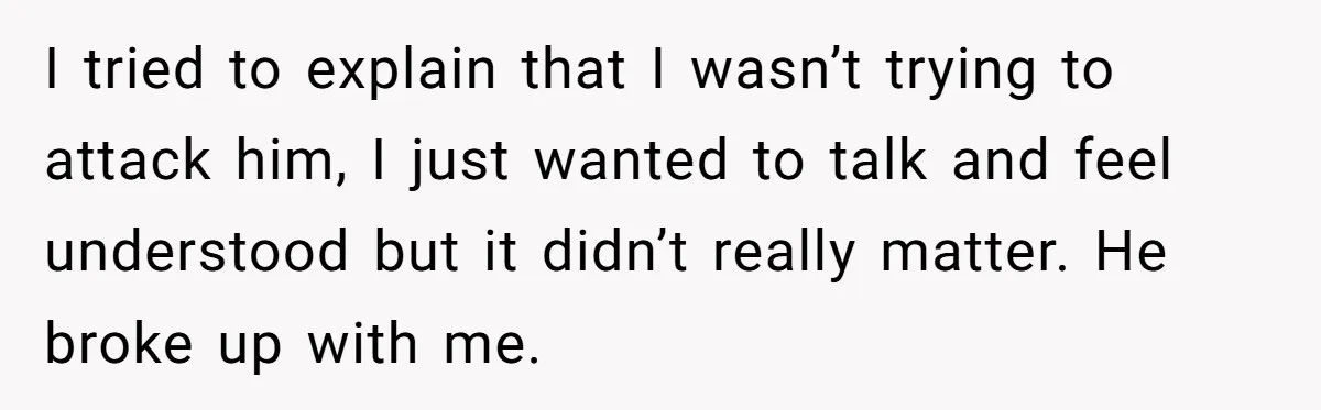 I tried to explain that I wasn’t trying to attack him, I just wanted to talk and feel understood but it didn’t really matter. He broke up with me.