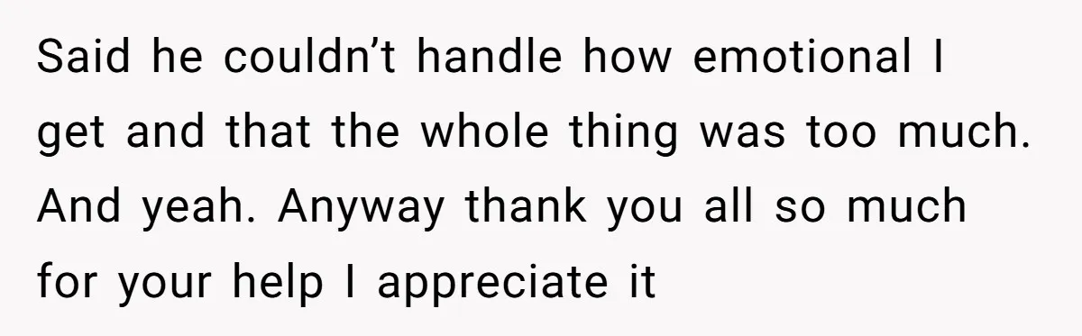 Said he couldn’t handle how emotional I get and that the whole thing was too much. And yeah. Anyway thank you all so much for your help I appreciate it