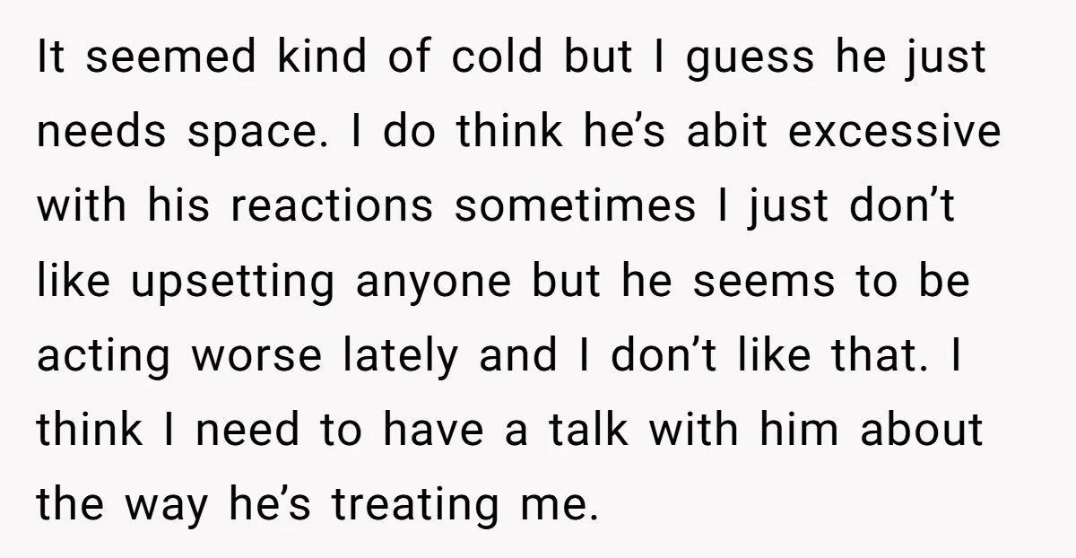 It seemed kind of cold but I guess he just needs space. I do think he’s abit excessive with his reactions sometimes I just don’t like upsetting anyone but he...