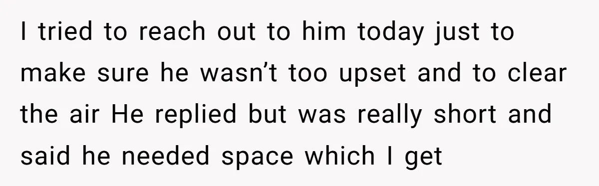 I tried to reach out to him today just to make sure he wasn’t too upset and to clear the air He replied but was really short and said he...