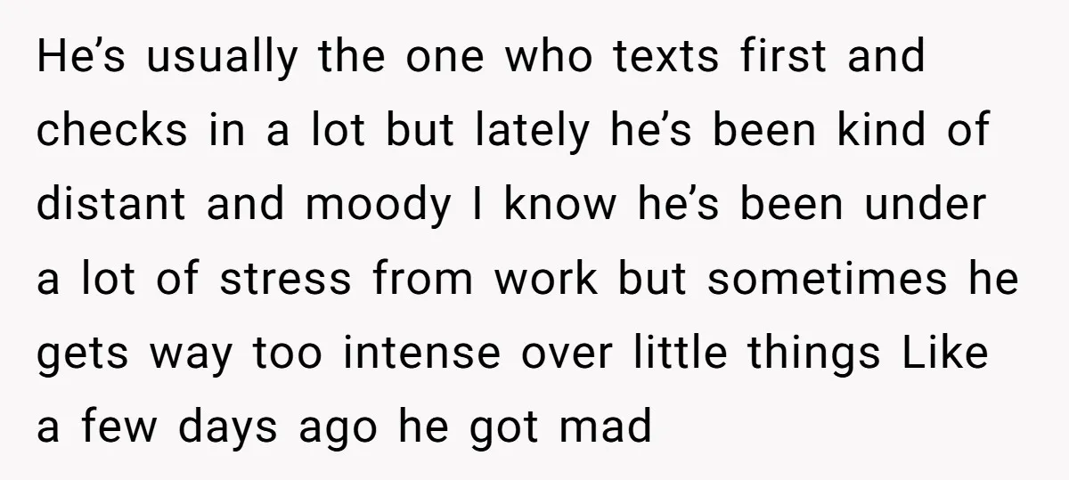 He’s usually the one who texts first and checks in a lot but lately he’s been kind of distant and moody I know he’s been under a lot of stress...