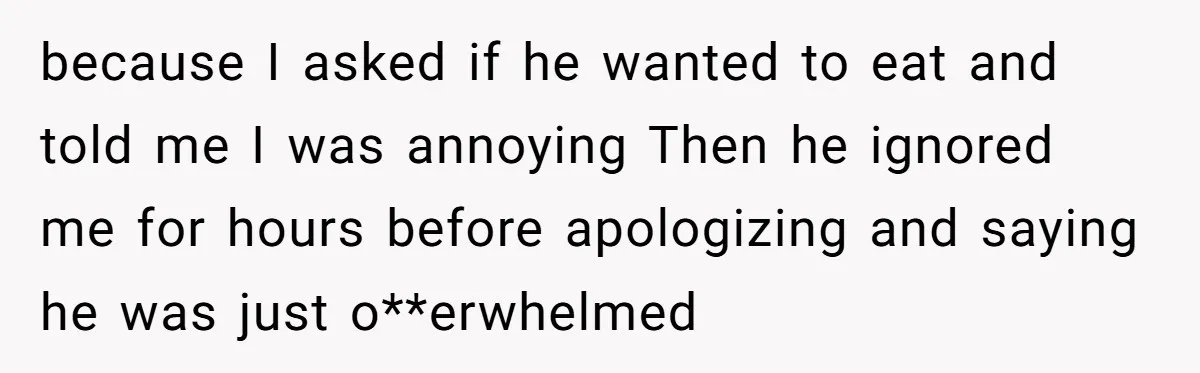 because I asked if he wanted to eat and told me I was annoying Then he ignored me for hours before apologizing and saying he was just o**erwhelmed