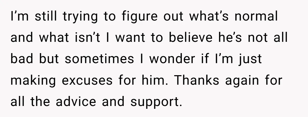 I’m still trying to figure out what’s normal and what isn’t I want to believe he’s not all bad but sometimes I wonder if I’m just making excuses for him....