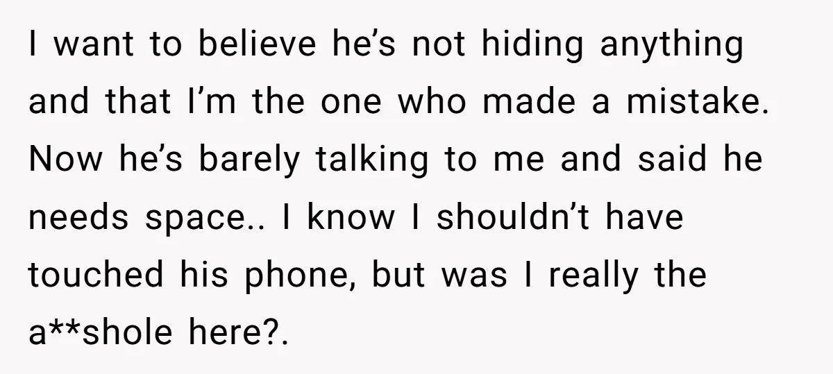 I want to believe he’s not hiding anything and that I’m the one who made a mistake. Now he’s barely talking to me and said he needs space.. I know...