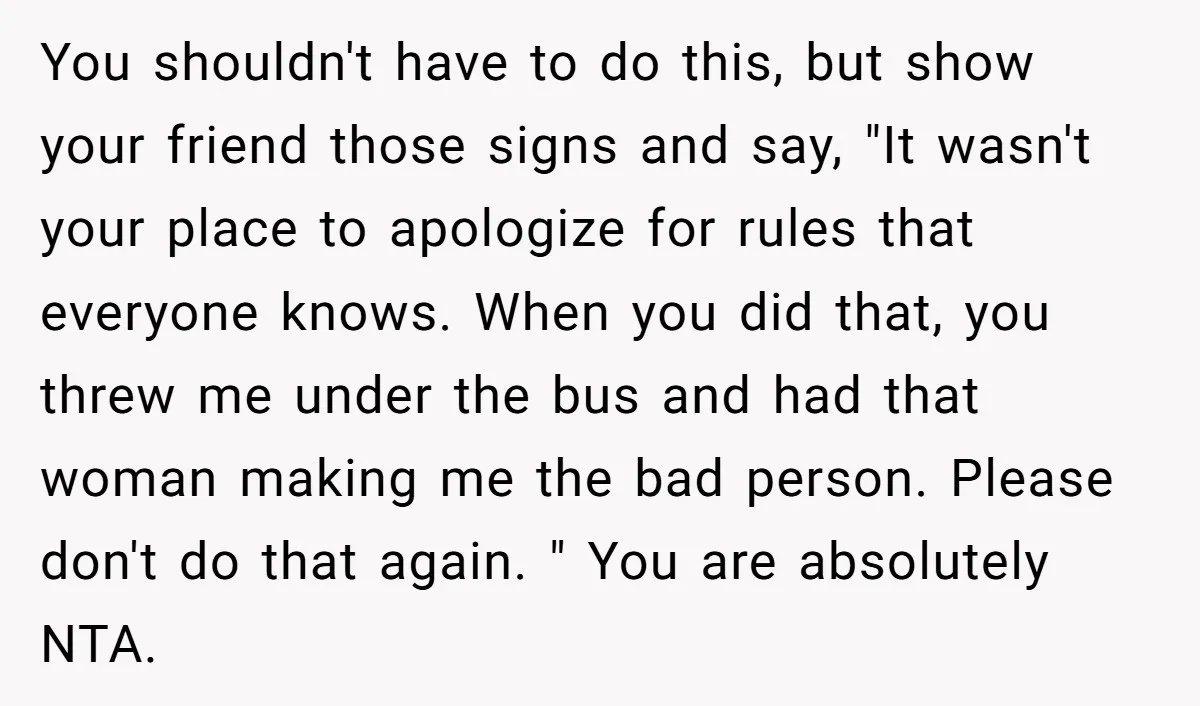 You shouldn't have to do this, but show your friend those signs and say, "It wasn't your place to apologize for rules that everyone knows. When you did that, you...