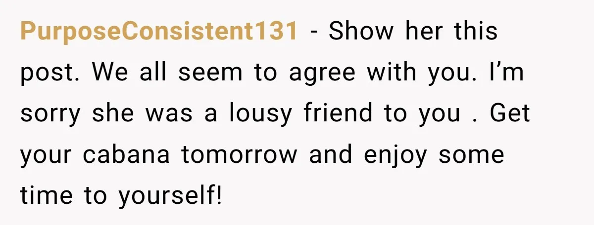 PurposeConsistent131 - Show her this post. We all seem to agree with you. I’m sorry she was a lousy friend to you . Get your cabana tomorrow and enjoy some...