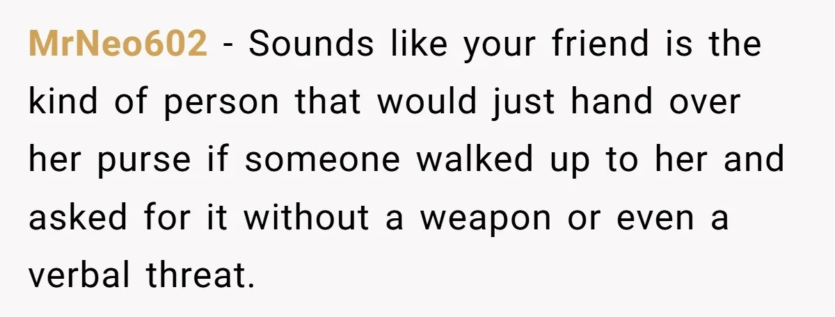 MrNeo602 - Sounds like your friend is the kind of person that would just hand over her purse if someone walked up to her and asked for it without a...