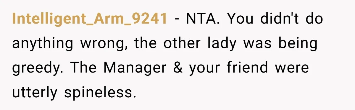 Intelligent_Arm_9241 - NTA. You didn't do anything wrong, the other lady was being greedy. The Manager & your friend were utterly spineless.