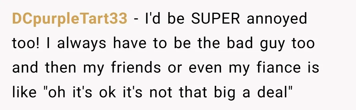 DCpurpleTart33 - I'd be SUPER annoyed too! I always have to be the bad guy too and then my friends or even my fiance is like "oh it's ok it's...