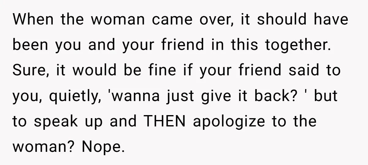 When the woman came over, it should have been you and your friend in this together. Sure, it would be fine if your friend said to you, quietly, 'wanna just...