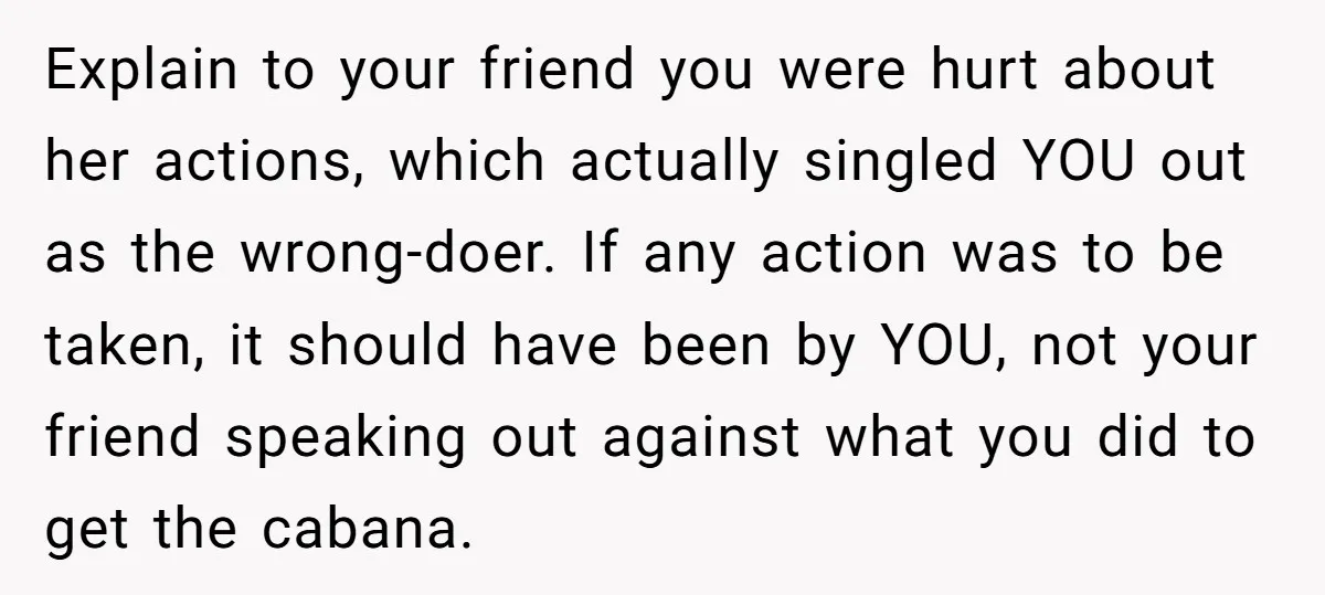 Explain to your friend you were hurt about her actions, which actually singled YOU out as the wrong-doer. If any action was to be taken, it should have been by...
