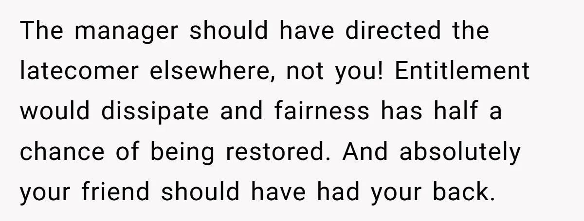 The manager should have directed the latecomer elsewhere, not you! Entitlement would dissipate and fairness has half a chance of being restored. And absolutely your friend should have had your...