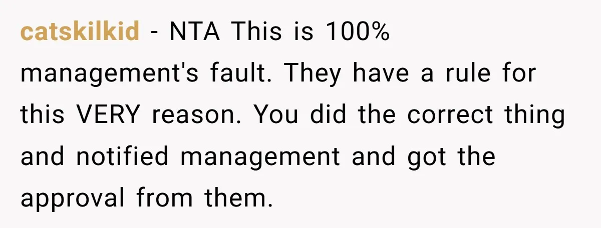 catskilkid - NTA This is 100% management's fault. They have a rule for this VERY reason. You did the correct thing and notified management and got the approval from them.