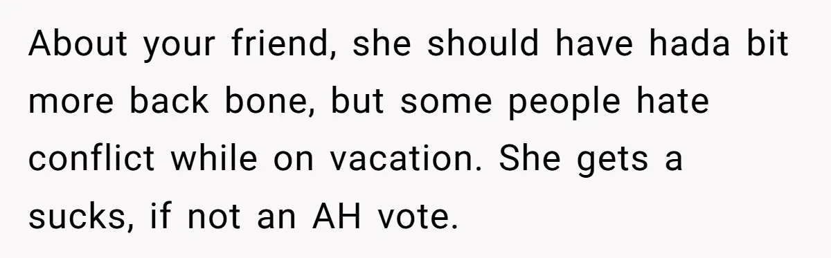 About your friend, she should have hada bit more back bone, but some people hate conflict while on vacation. She gets a sucks, if not an AH vote.