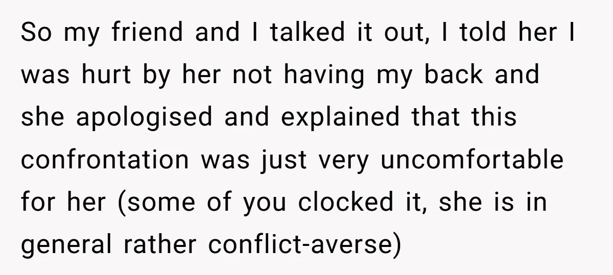 So my friend and I talked it out, I told her I was hurt by her not having my back and she apologised and explained that this confrontation was just...