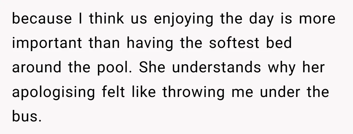 because I think us enjoying the day is more important than having the softest bed around the pool. She understands why her apologising felt like throwing me under the bus.