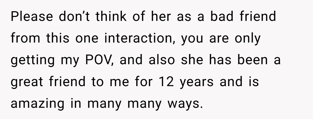 Please don’t think of her as a bad friend from this one interaction, you are only getting my POV, and also she has been a great friend to me for...