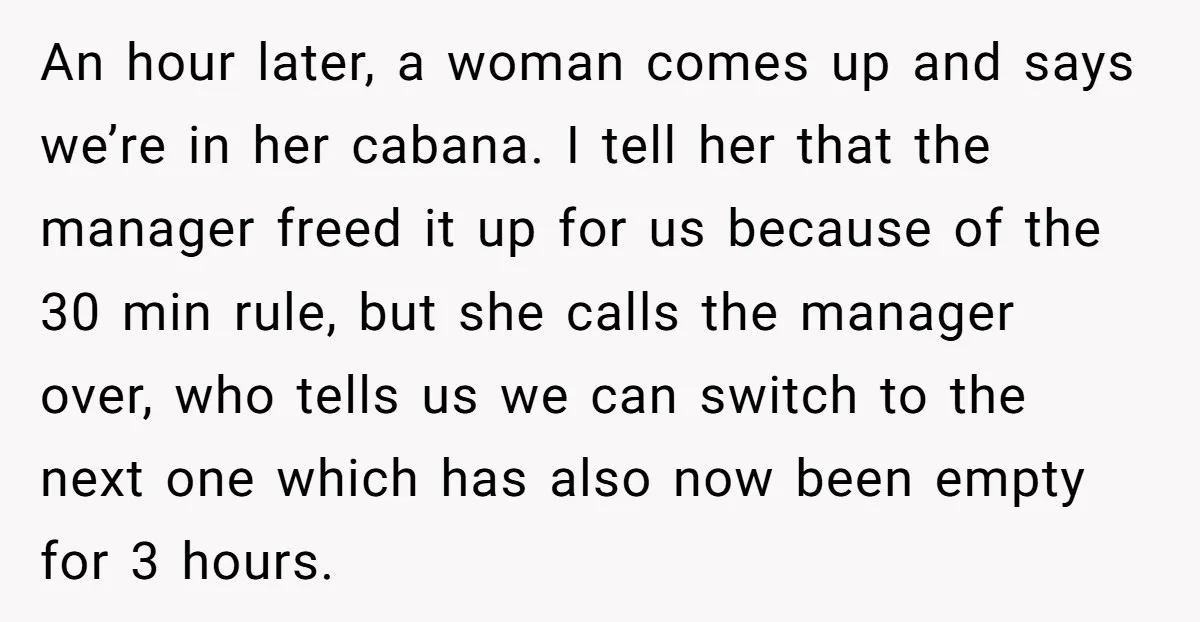 An hour later, a woman comes up and says we’re in her cabana. I tell her that the manager freed it up for us because of the 30 min rule,...
