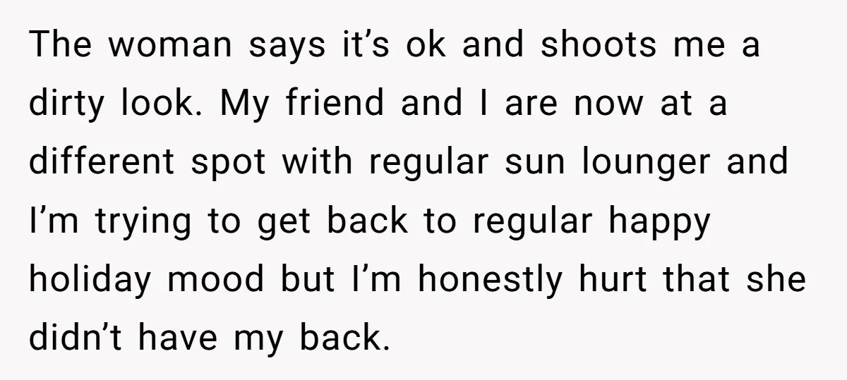 The woman says it’s ok and shoots me a dirty look. My friend and I are now at a different spot with regular sun lounger and I’m trying to get...