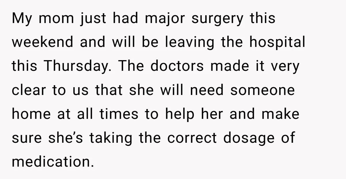 My mom just had major surgery this weekend and will be leaving the hospital this Thursday. The doctors made it very clear to us that she will need someone home...
