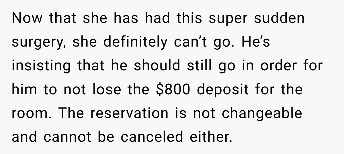 Now that she has had this super sudden surgery, she definitely can’t go. He’s insisting that he should still go in order for him to not lose the $800 deposit...